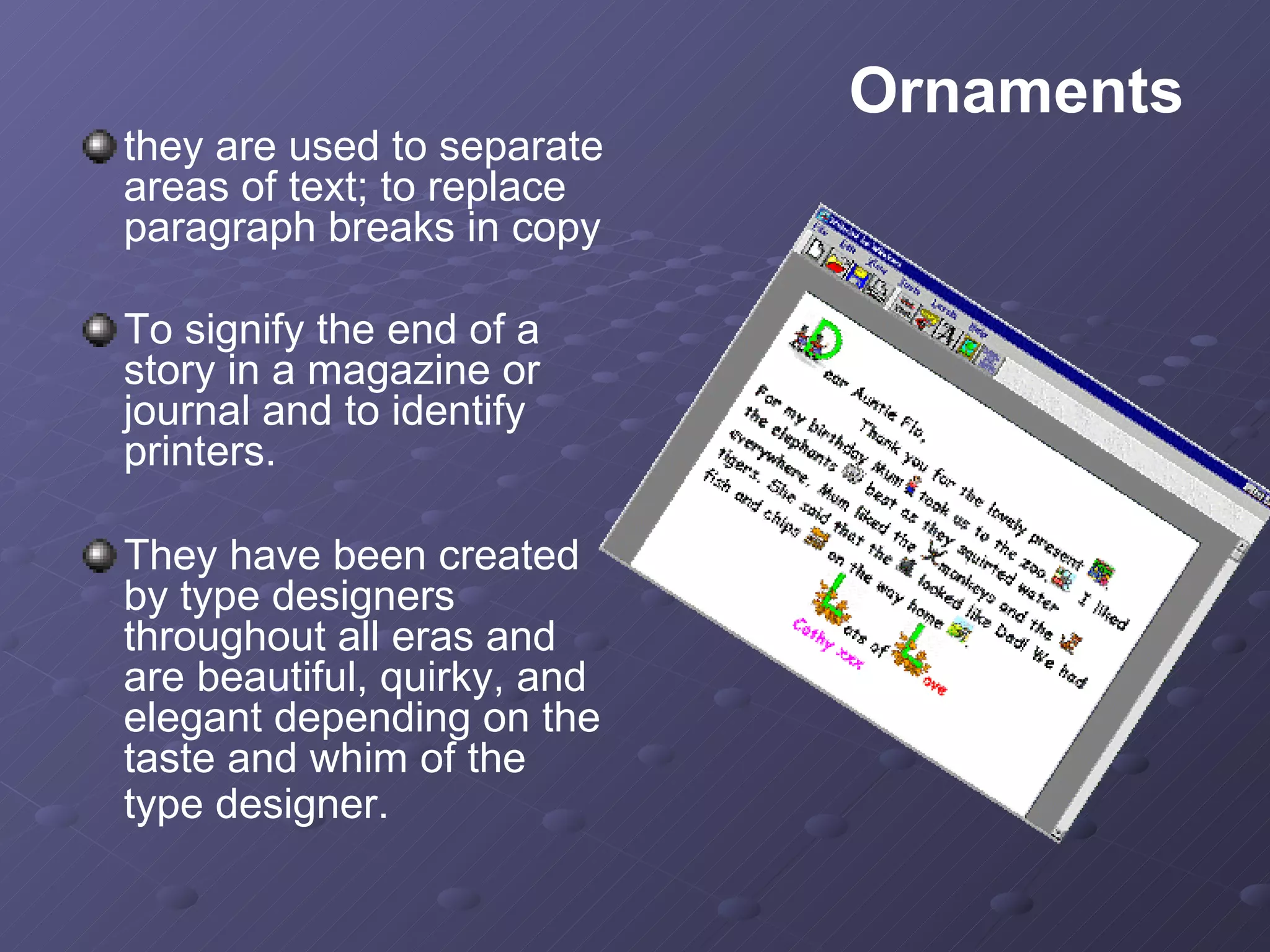 they are used to separate areas of text; to replace paragraph breaks in copy To signify the end of a story in a magazine or journal and to identify printers.  They have been created by type designers throughout all eras and are beautiful, quirky, and elegant depending on the taste and whim of the type designer.   Ornaments 