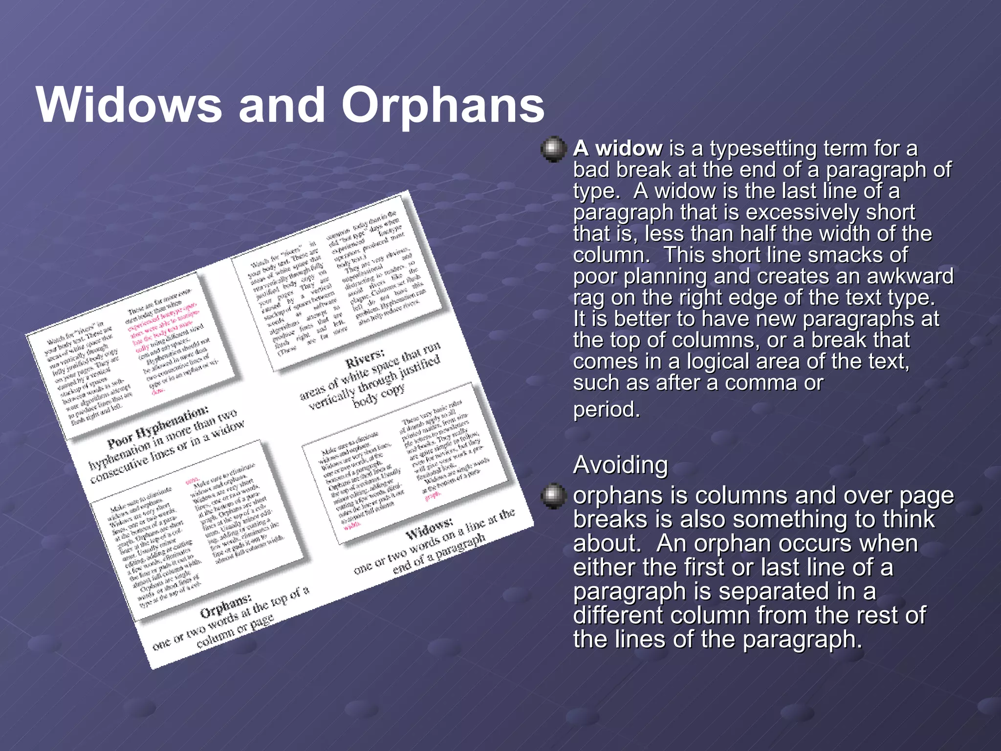 A widow  is a typesetting term for a bad break at the end of a paragraph of type.  A widow is the last line of a paragraph that is excessively short that is, less than half the width of the column.  This short line smacks of poor planning and creates an awkward rag on the right edge of the text type.  It is better to have new paragraphs at the top of columns, or a break that comes in a logical area of the text, such as after a comma or  period. Avoiding  orphans is columns and over page breaks is also something to think about.  An orphan occurs when either the first or last line of a paragraph is separated in a different column from the rest of the lines of the paragraph.  Widows and Orphans 