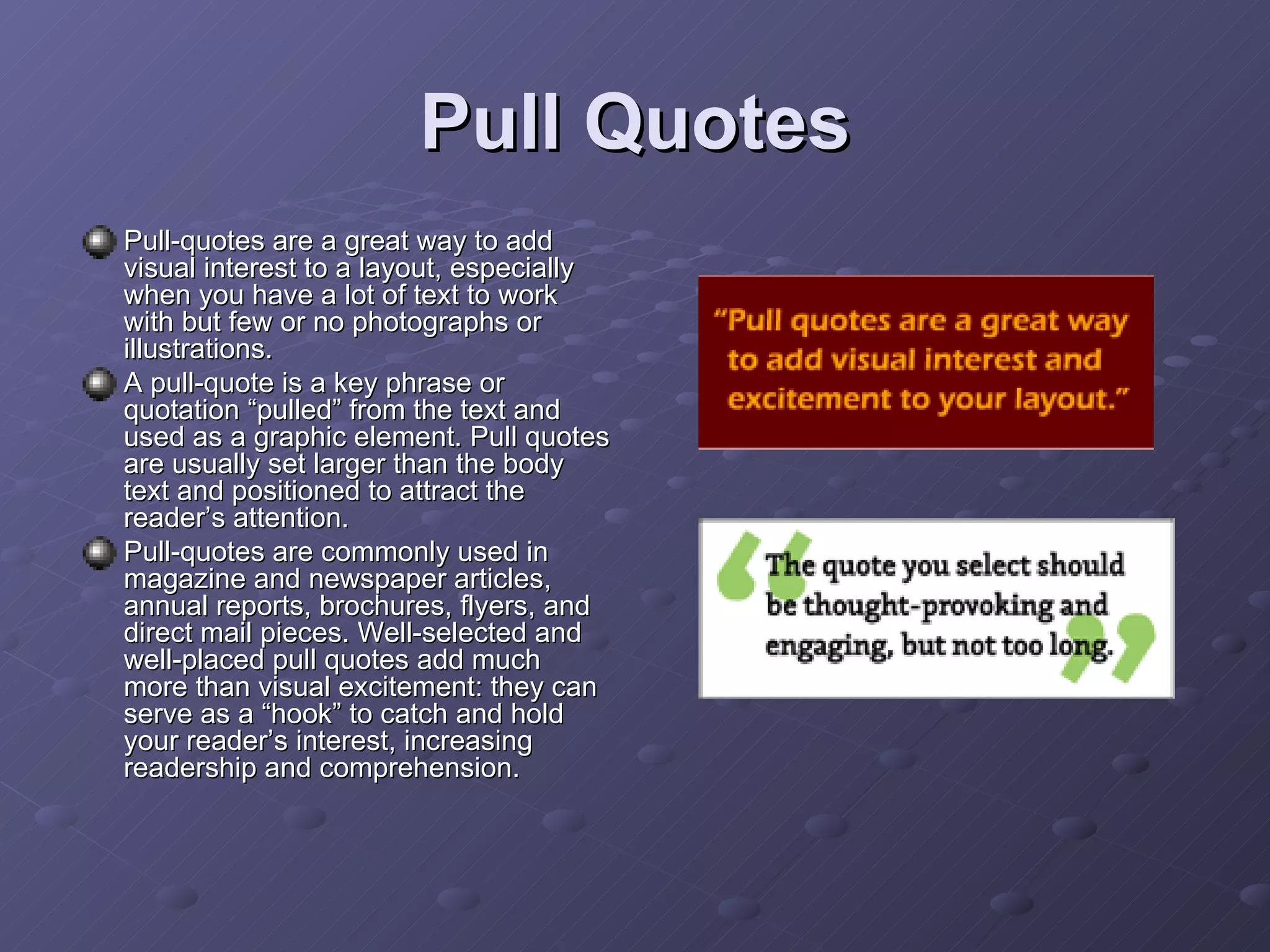 Pull Quotes Pull-quotes are a great way to add visual interest to a layout, especially when you have a lot of text to work with but few or no photographs or illustrations. A pull-quote is a key phrase or quotation “pulled” from the text and used as a graphic element. Pull quotes are usually set larger than the body text and positioned to attract the reader’s attention. Pull-quotes are commonly used in magazine and newspaper articles, annual reports, brochures, flyers, and direct mail pieces. Well-selected and well-placed pull quotes add much more than visual excitement: they can serve as a “hook” to catch and hold your reader’s interest, increasing readership and comprehension. 