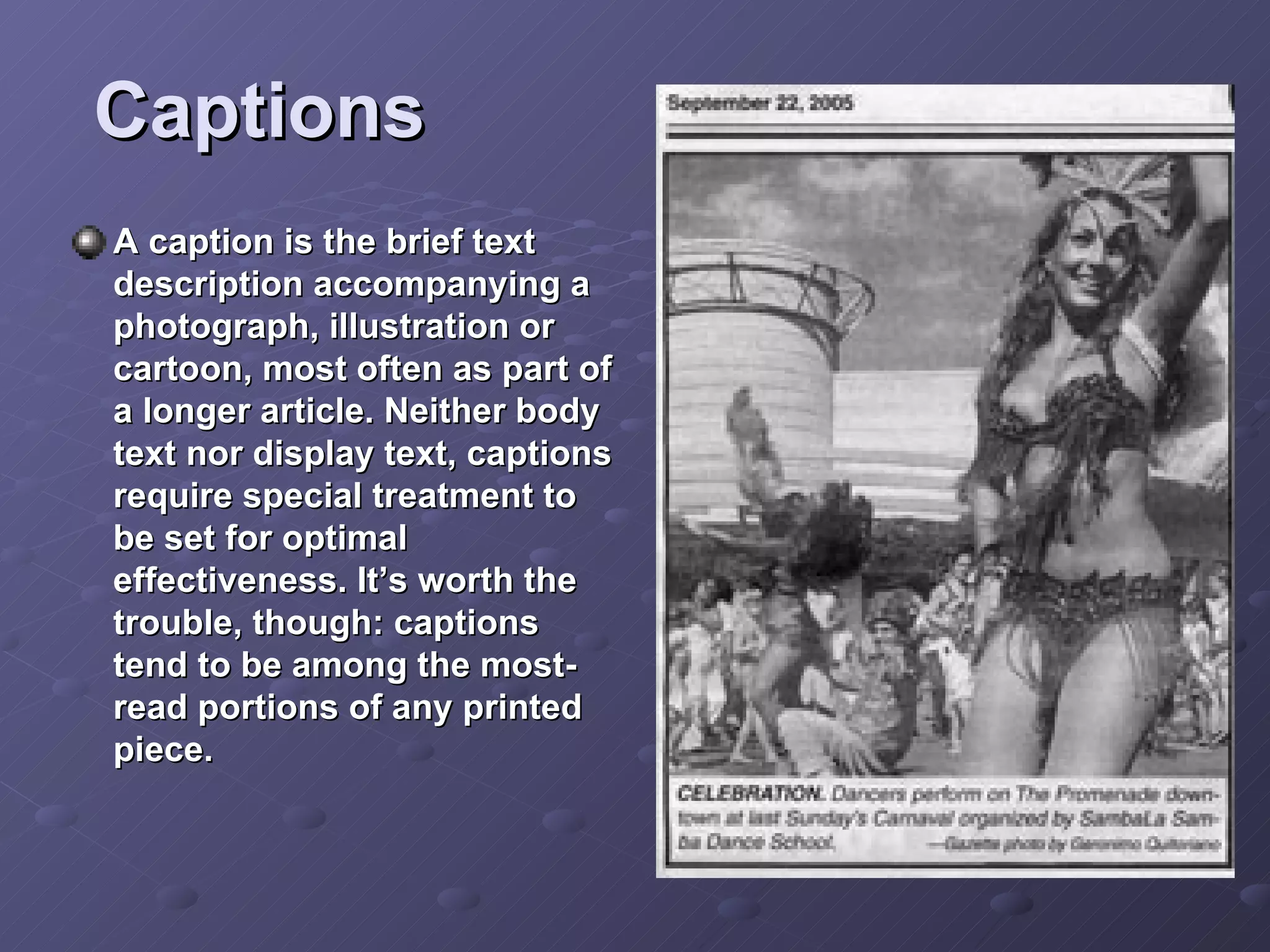 Captions A caption is the brief text description accompanying a photograph, illustration or cartoon, most often as part of a longer article. Neither body text nor display text, captions require special treatment to be set for optimal effectiveness. It’s worth the trouble, though: captions tend to be among the most-read portions of any printed piece.  