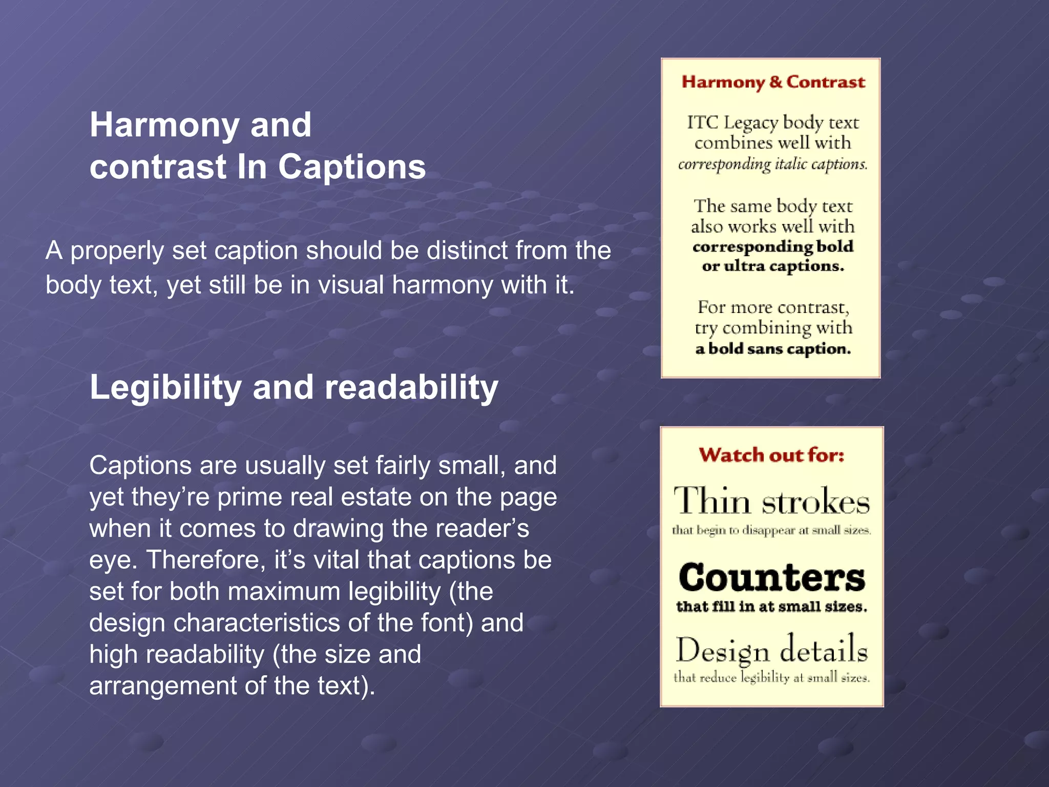A properly set caption should be distinct from the body text, yet still be in visual harmony with it.   Legibility and readability Captions are usually set fairly small, and yet they’re prime real estate on the page when it comes to drawing the reader’s eye. Therefore, it’s vital that captions be set for both maximum legibility (the design characteristics of the font) and high readability (the size and arrangement of the text).  Harmony and  contrast In Captions 