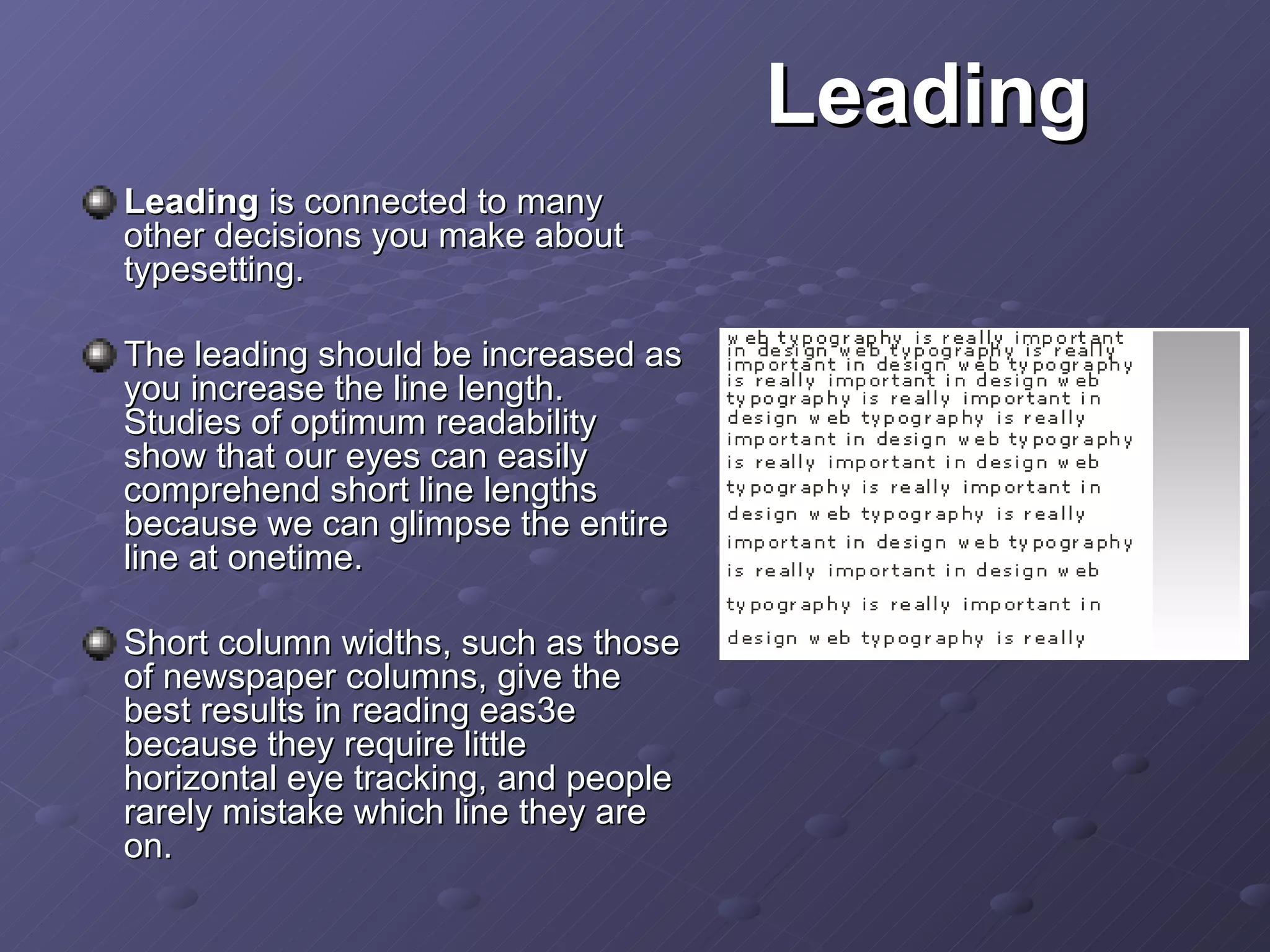 Leading  is connected to many other decisions you make about typesetting.  The leading should be increased as you increase the line length.  Studies of optimum readability show that our eyes can easily comprehend short line lengths because we can glimpse the entire line at onetime.  Short column widths, such as those of newspaper columns, give the best results in reading eas3e because they require little horizontal eye tracking, and people rarely mistake which line they are on.  Leading 