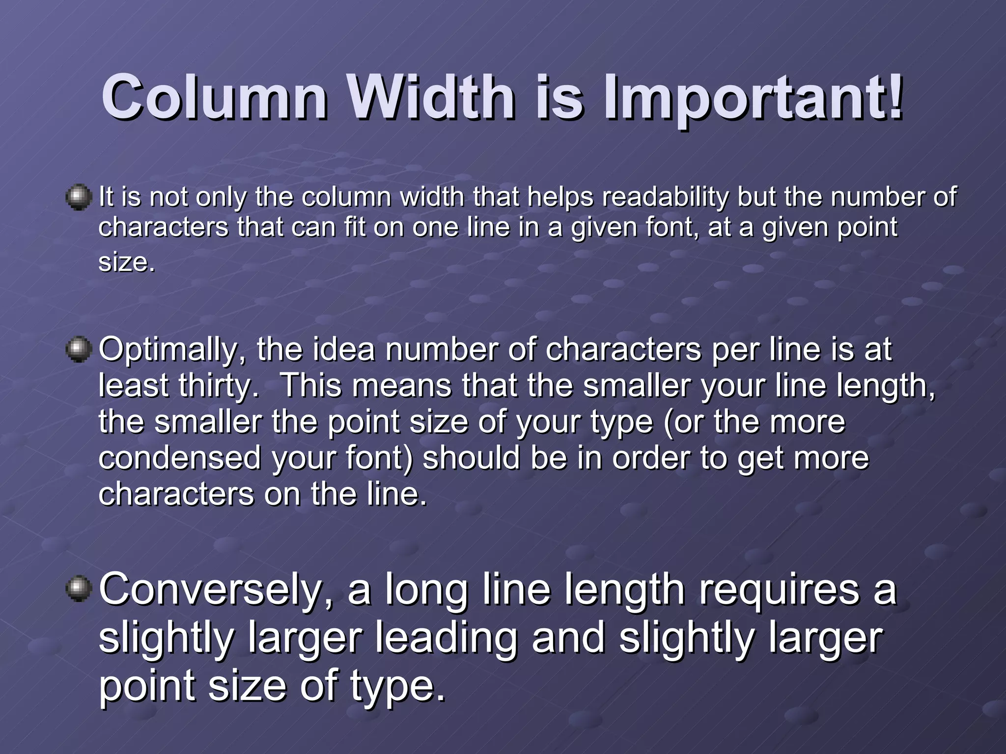 Column Width is Important! It is not only the column width that helps readability but the number of characters that can fit on one line in a given font, at a given point size.   Optimally, the idea number of characters per line is at least thirty.  This means that the smaller your line length, the smaller the point size of your type (or the more condensed your font) should be in order to get more characters on the line.  Conversely, a long line length requires a slightly larger leading and slightly larger point size of type.   
