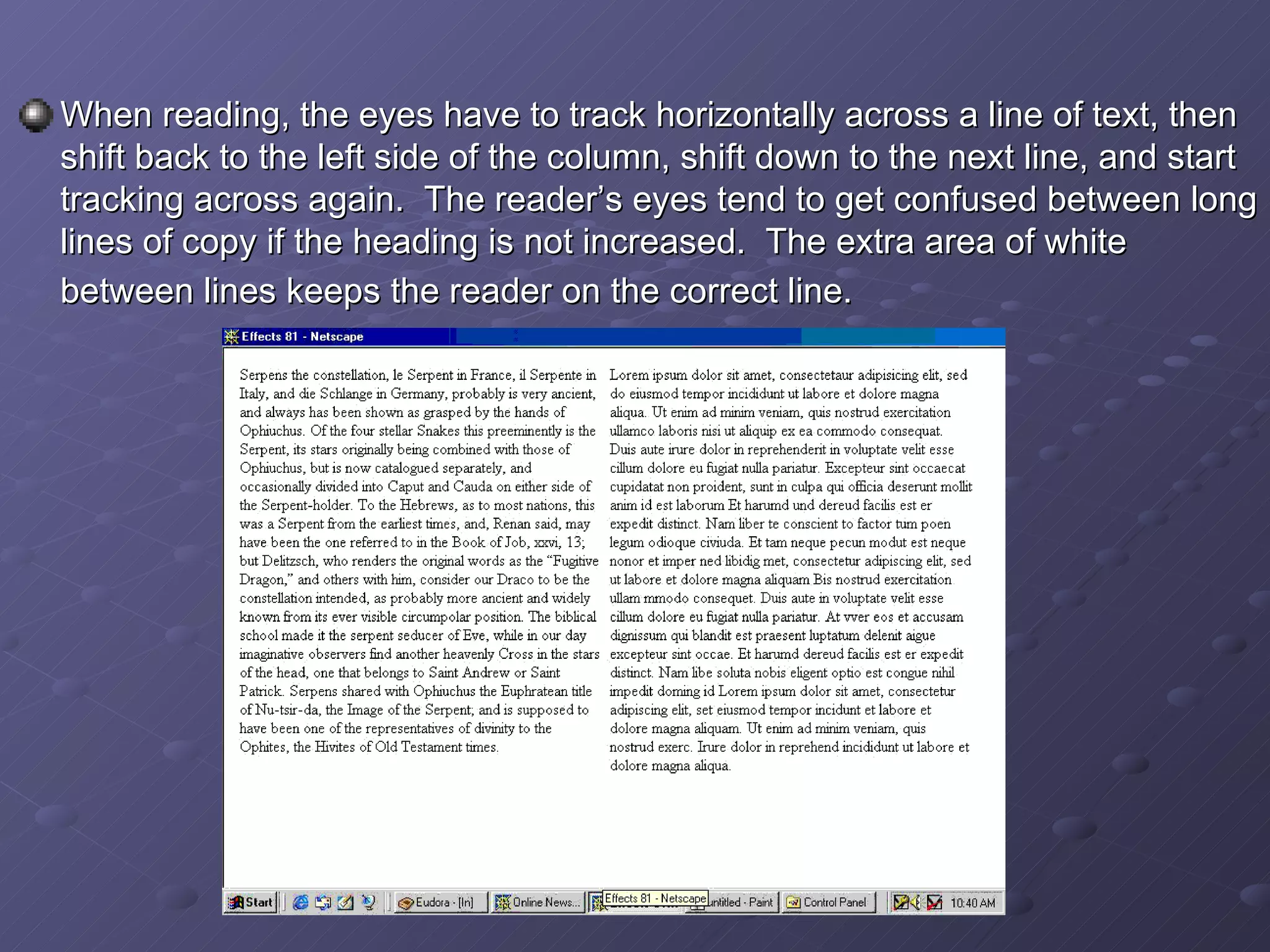 When reading, the eyes have to track horizontally across a line of text, then shift back to the left side of the column, shift down to the next line, and start tracking across again.  The reader’s eyes tend to get confused between long lines of copy if the heading is not increased.  The extra area of white between lines keeps the reader on the correct line.   