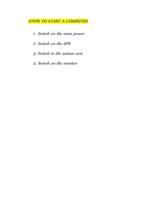 STEPS TO START A COMPUTER:
1. Switch on the main power
2. Switch on the UPS
3. Switch in the system unit
4. Switch on the monitor
 