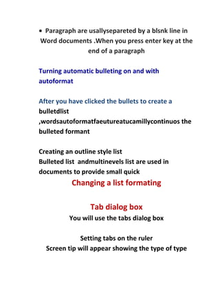 Paragraph are usallysepareted by a blsnk line in
Word documents .When you press enter key at the
              end of a paragraph

Turning automatic bulleting on and with
autoformat

After you have clicked the bullets to create a
bulletdlist
,wordsautoformatfaeutureatucamillycontinuos the
bulleted formant

Creating an outline style list
Bulleted list andmultinevels list are used in
documents to provide small quick
           Changing a list formating

                 Tab dialog box
          You will use the tabs dialog box

              Setting tabs on the ruler
  Screen tip will appear showing the type of type
 