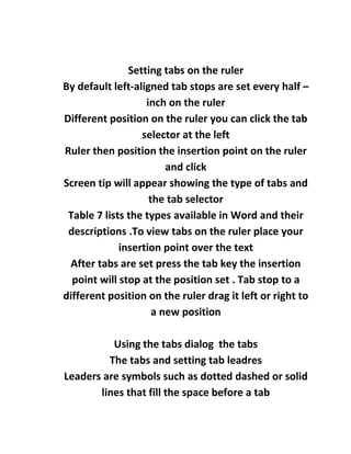 Setting tabs on the ruler
By default left-aligned tab stops are set every half –
                   inch on the ruler
Different position on the ruler you can click the tab
                  selector at the left
Ruler then position the insertion point on the ruler
                        and click
Screen tip will appear showing the type of tabs and
                    the tab selector
 Table 7 lists the types available in Word and their
 descriptions .To view tabs on the ruler place your
             insertion point over the text
 After tabs are set press the tab key the insertion
  point will stop at the position set . Tab stop to a
different position on the ruler drag it left or right to
                     a new position

          Using the tabs dialog the tabs
         The tabs and setting tab leadres
Leaders are symbols such as dotted dashed or solid
       lines that fill the space before a tab
 
