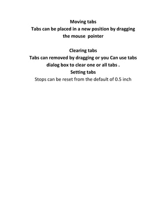 Moving tabs
Tabs can be placed in a new position by dragging
               the mouse pointer

                   Clearing tabs
Tabs can removed by dragging or you Can use tabs
        dialog box to clear one or all tabs .
                   Setting tabs
  Stops can be reset from the default of 0.5 inch
 