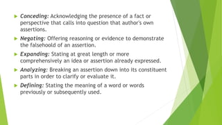  Conceding: Acknowledging the presence of a fact or
perspective that calls into question that author's own
assertions.
 Negating: Offering reasoning or evidence to demonstrate
the falsehoold of an assertion.
 Expanding: Stating at great length or more
comprehensively an idea or assertion already expressed.
 Analyzing: Breaking an assertion down into its constituent
parts in order to clarify or evaluate it.
 Defining: Stating the meaning of a word or words
previously or subsequently used.
 