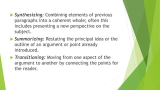  Synthesizing: Combining elements of previous
paragraphs into a coherent whole; often this
includes presenting a new perspective on the
subject.
 Summarizing: Restating the principal idea or the
outline of an argument or point already
introduced.
 Transitioning: Moving from one aspect of the
argument to another by connecting the points for
the reader.
 