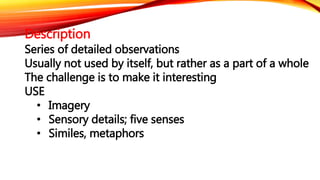 Description 
Series of detailed observations 
Usually not used by itself, but rather as a part of a whole 
The challenge is to make it interesting 
USE 
• Imagery 
• Sensory details; five senses 
• Similes, metaphors 
 