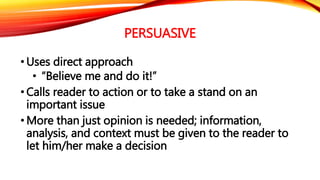 PERSUASIVE 
•Uses direct approach 
• “Believe me and do it!” 
• Calls reader to action or to take a stand on an 
important issue 
•More than just opinion is needed; information, 
analysis, and context must be given to the reader to 
let him/her make a decision 
 