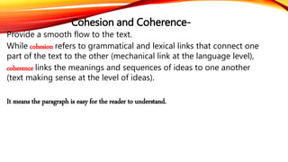 Cohesion and Coherence- 
Provide a smooth flow to the text. 
While cohesion refers to grammatical and lexical links that connect one 
part of the text to the other (mechanical link at the language level), 
coherence links the meanings and sequences of ideas to one another 
(text making sense at the level of ideas). 
It means the paragraph is easy for the reader to understand. 
 