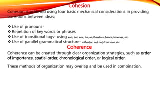 Cohesion 
Cohesion is achieved using four basic mechanical considerations in providing 
transitions between ideas: 
 Use of pronouns- 
 Repetition of key words or phrases 
 Use of transitional tags- using and, but, nor, for, so, therefore, hence, however, etc. 
 Use of parallel grammatical structure- either/or, not only/ but also, etc. 
Coherence 
Coherence can be created through clear organization strategies, such as order 
of importance, spatial order, chronological order, or logical order. 
These methods of organization may overlap and be used in combination. 
 