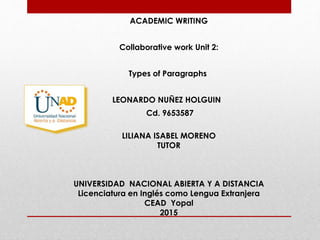 ACADEMIC WRITING
Collaborative work Unit 2:
Types of Paragraphs
LEONARDO NUÑEZ HOLGUIN
Cd. 9653587
LILIANA ISABEL MORENO
TUTOR
UNIVERSIDAD NACIONAL ABIERTA Y A DISTANCIA
Licenciatura en Inglés como Lengua Extranjera
CEAD Yopal
2015
 