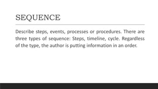 SEQUENCE
Describe steps, events, processes or procedures. There are
three types of sequence: Steps, timeline, cycle. Regardless
of the type, the author is putting information in an order.
 