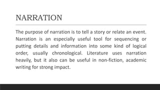 NARRATION
The purpose of narration is to tell a story or relate an event.
Narration is an especially useful tool for sequencing or
putting details and information into some kind of logical
order, usually chronological. Literature uses narration
heavily, but it also can be useful in non-fiction, academic
writing for strong impact.
 