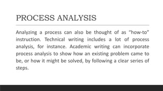 PROCESS ANALYSIS
Analyzing a process can also be thought of as “how-to”
instruction. Technical writing includes a lot of process
analysis, for instance. Academic writing can incorporate
process analysis to show how an existing problem came to
be, or how it might be solved, by following a clear series of
steps.
 