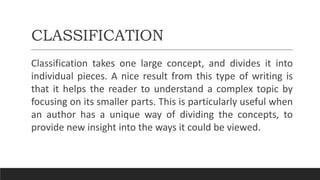 CLASSIFICATION
Classification takes one large concept, and divides it into
individual pieces. A nice result from this type of writing is
that it helps the reader to understand a complex topic by
focusing on its smaller parts. This is particularly useful when
an author has a unique way of dividing the concepts, to
provide new insight into the ways it could be viewed.
 