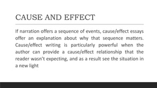 CAUSE AND EFFECT
If narration offers a sequence of events, cause/effect essays
offer an explanation about why that sequence matters.
Cause/effect writing is particularly powerful when the
author can provide a cause/effect relationship that the
reader wasn’t expecting, and as a result see the situation in
a new light
 