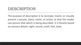 DESCRIPTION
The purpose of description is to recreate, invent, or visually
present a person, place, event, or action so that the reader
can picture that which is being described. It is heavily based
on sensory details: sight, sound, smell, feel, taste.
 