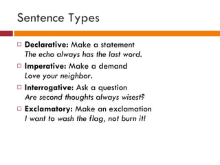 Sentence Types Declarative:  Make a statement The echo always has the last word. Imperative:  Make a demand Love your neighbor. Interrogative:  Ask a question Are second thoughts always wisest? Exclamatory:  Make an exclamation I want to wash the flag, not burn it! 