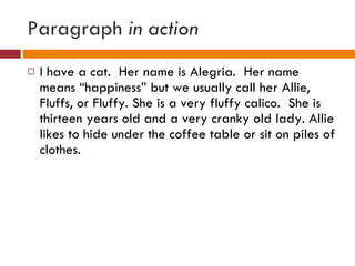Paragraph  in action I have a cat.  Her name is Alegria.  Her name means “happiness” but we usually call her Allie, Fluffs, or Fluffy. She is a very fluffy calico.  She is thirteen years old and a very cranky old lady. Allie likes to hide under the coffee table or sit on piles of clothes.  
