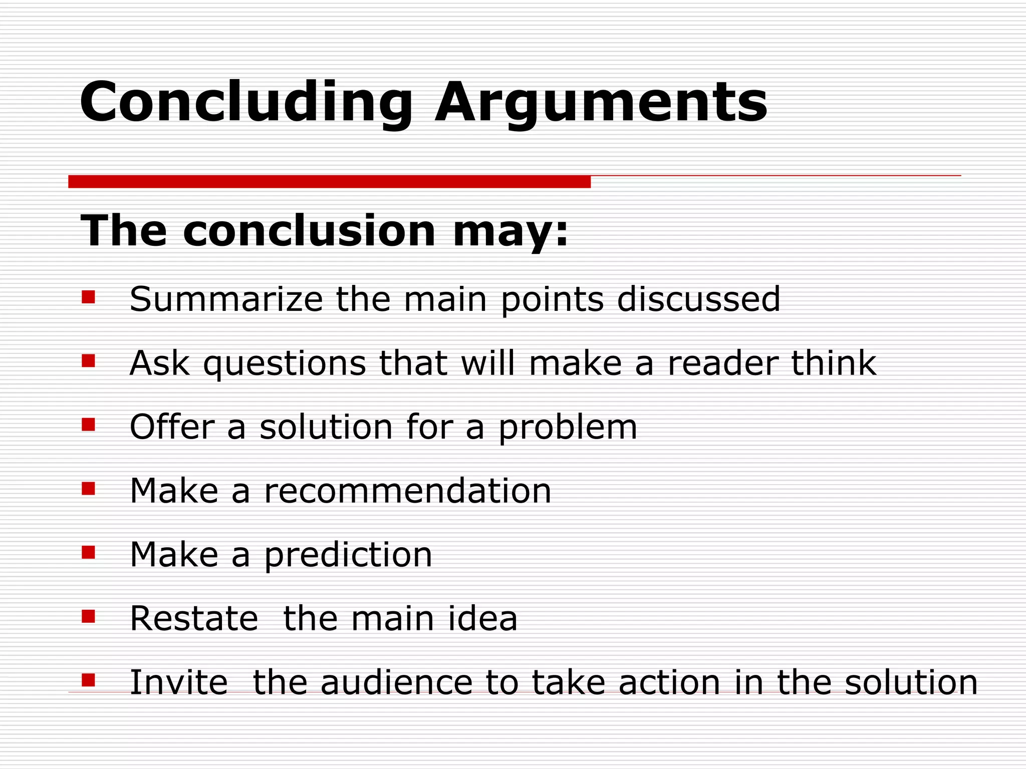Concluding Arguments The conclusion may: Summarize the main points discussed  Ask questions that will make a reader think  Offer a solution for a problem Make a recommendation  Make a prediction  Restate  the main idea  Invite  the audience to take action in the solution  