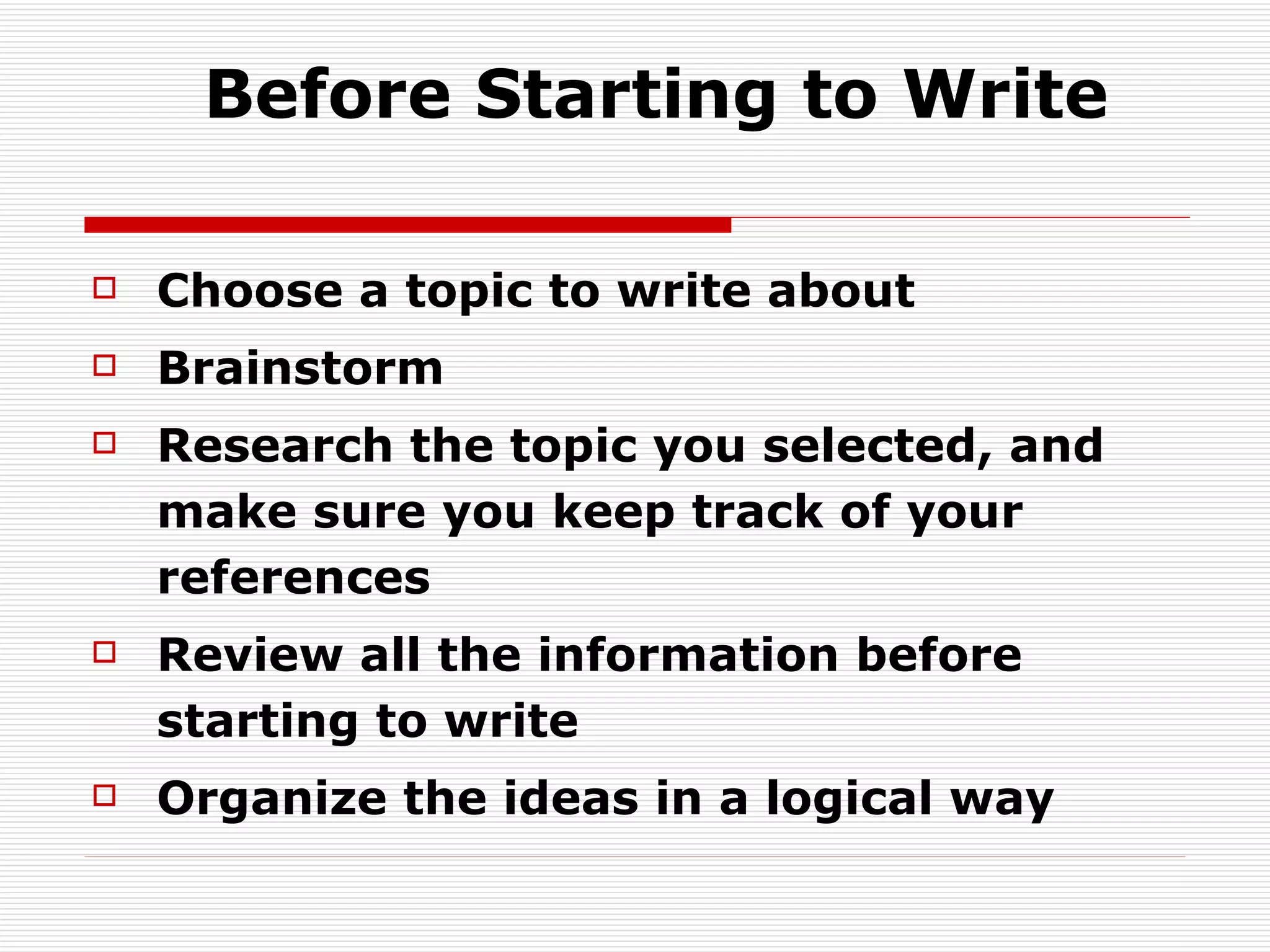 Before Starting to Write Choose a topic to write about Brainstorm Research the topic you selected, and make sure you keep track of your references Review all the information before starting to write Organize the ideas in a logical way 