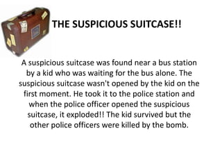 THE SUSPICIOUS SUITCASE!!


 A suspicious suitcase was found near a bus station
  by a kid who was waiting for the bus alone. The
suspicious suitcase wasn't opened by the kid on the
 first moment. He took it to the police station and
   when the police officer opened the suspicious
   suitcase, it exploded!! The kid survived but the
    other police officers were killed by the bomb.
 