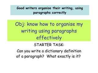 Obj: know how to organise my writing using paragraphs effectively STARTER TASK: Can you write a dictionary definition of a paragraph?  What exactly is it?  Good writers organise their writing, using paragraphs correctly 