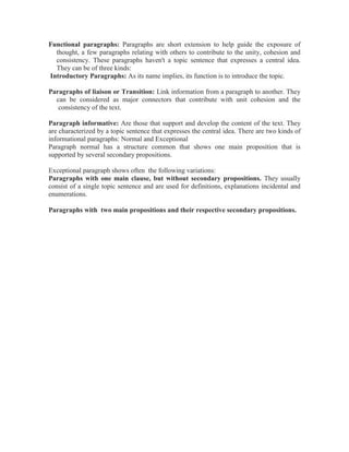 Functional paragraphs: Paragraphs are short extension to help guide the exposure of
thought, a few paragraphs relating with others to contribute to the unity, cohesion and
consistency. These paragraphs haven't a topic sentence that expresses a central idea.
They can be of three kinds:
Introductory Paragraphs: As its name implies, its function is to introduce the topic.
Paragraphs of liaison or Transition: Link information from a paragraph to another. They
can be considered as major connectors that contribute with unit cohesion and the
consistency of the text.
Paragraph informative: Are those that support and develop the content of the text. They
are characterized by a topic sentence that expresses the central idea. There are two kinds of
informational paragraphs: Normal and Exceptional
Paragraph normal has a structure common that shows one main proposition that is
supported by several secondary propositions.
Exceptional paragraph shows often the following variations:
Paragraphs with one main clause, but without secondary propositions. They usually
consist of a single topic sentence and are used for definitions, explanations incidental and
enumerations.
Paragraphs with two main propositions and their respective secondary propositions.
 