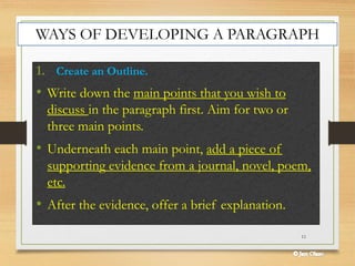 11
1. Create an Outline.
• Write down the main points that you wish to
discuss in the paragraph first. Aim for two or
three main points.
• Underneath each main point, add a piece of
supporting evidence from a journal, novel, poem,
etc.
• After the evidence, offer a brief explanation.
WAYS OF DEVELOPING A PARAGRAPH
 