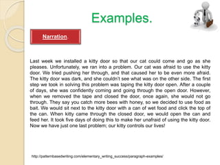 Examples.
Last week we installed a kitty door so that our cat could come and go as she
pleases. Unfortunately, we ran into a problem. Our cat was afraid to use the kitty
door. We tried pushing her through, and that caused her to be even more afraid.
The kitty door was dark, and she couldn’t see what was on the other side. The first
step we took in solving this problem was taping the kitty door open. After a couple
of days, she was confidently coming and going through the open door. However,
when we removed the tape and closed the door, once again, she would not go
through. They say you catch more bees with honey, so we decided to use food as
bait. We would sit next to the kitty door with a can of wet food and click the top of
the can. When kitty came through the closed door, we would open the can and
feed her. It took five days of doing this to make her unafraid of using the kitty door.
Now we have just one last problem; our kitty controls our lives!
http://patternbasedwriting.com/elementary_writing_success/paragraph-examples/
Narration.
 