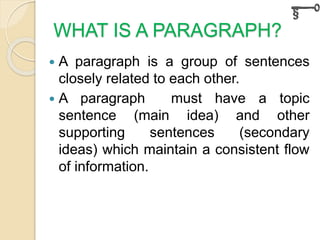 WHAT IS A PARAGRAPH?
 A paragraph is a group of sentences
closely related to each other.
 A paragraph must have a topic
sentence (main idea) and other
supporting sentences (secondary
ideas) which maintain a consistent flow
of information.
 
