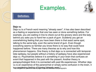 Examples.
Deja vu
Deja vu is a French word meaning "already seen", it has also been described
as a feeling or experience that one has seen or done something before. For
example, you are waiting in line to check out at the grocery store and the lady
behind you asks you to hand her a pack of gum. Suddenly you get an
overwhelming feeling that you have been there in that exact same spot,
talking to the same lady, even the same brand of gum. Even though
everything seems so familiar you know there is no way that could have
happened before. There are many theories as to why and how this
phenomenon happens. One theory is that deja vu is connected with temporal-
lobe epilepsy, but people without a history of epilepsy have also experienced
deja vu. Psychiatrists believe it is something in your brain that confuses an
event that happened in the past with the present. Another theory is
parapsychologist think it is connected with past life experiences. Whether deja
vu is an experience of the paranormal or simply some confusion in the brain, it
is a perplexing feeling of having "already seen."http://english120.pbworks.com/w/page/19006850/definition%20paragraphs
Definition.
 