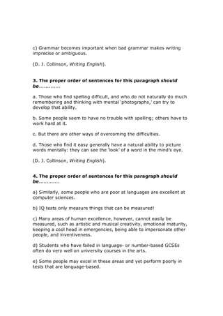 c) Grammar becomes important when bad grammar makes writing 
imprecise or ambiguous. 
(D. J. Collinson, Writing English). 
3. The proper order of sentences for this paragraph should 
be............. 
a. Those who find spelling difficult, and who do not naturally do much 
remembering and thinking with mental ‘photographs,’ can try to 
develop that ability. 
b. Some people seem to have no trouble with spelling; others have to 
work hard at it. 
c. But there are other ways of overcoming the difficulties. 
d. Those who find it easy generally have a natural ability to picture 
words mentally: they can see the ‘look’ of a word in the mind’s eye. 
(D. J. Collinson, Writing English). 
4. The proper order of sentences for this paragraph should 
be............. 
a) Similarly, some people who are poor at languages are excellent at 
computer sciences. 
b) IQ tests only measure things that can be measured! 
c) Many areas of human excellence, however, cannot easily be 
measured, such as artistic and musical creativity, emotional maturity, 
keeping a cool head in emergencies, being able to impersonate other 
people, and inventiveness. 
d) Students who have failed in language­ or number­based GCSEs 
often do very well on university courses in the arts. 
e) Some people may excel in these areas and yet perform poorly in 
tests that are language­based.
 