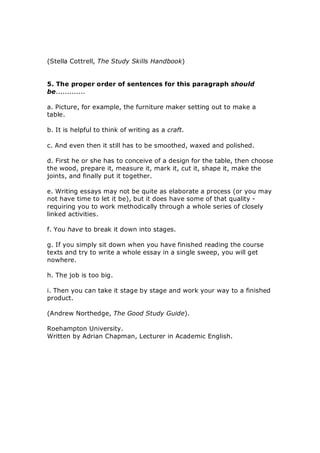 (Stella Cottrell, The Study Skills Handbook) 
5. The proper order of sentences for this paragraph should 
be............. 
a. Picture, for example, the furniture maker setting out to make a 
table. 
b. It is helpful to think of writing as a craft. 
c. And even then it still has to be smoothed, waxed and polished. 
d. First he or she has to conceive of a design for the table, then choose 
the wood, prepare it, measure it, mark it, cut it, shape it, make the 
joints, and finally put it together. 
e. Writing essays may not be quite as elaborate a process (or you may 
not have time to let it be), but it does have some of that quality ­ 
requiring you to work methodically through a whole series of closely 
linked activities. 
f. You have to break it down into stages. 
g. If you simply sit down when you have finished reading the course 
texts and try to write a whole essay in a single sweep, you will get 
nowhere. 
h. The job is too big. 
i. Then you can take it stage by stage and work your way to a finished 
product. 
(Andrew Northedge, The Good Study Guide). 
Roehampton University. 
Written by Adrian Chapman, Lecturer in Academic English.
 
