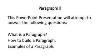 Paragraph!!!
This PowerPoint Presentation will attempt to
answer the following questions:
What is a Paragraph?
How to build a Paragraph.
Examples of a Paragraph.
 