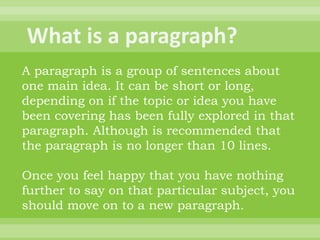 A paragraph is a group of sentences about
one main idea. It can be short or long,
depending on if the topic or idea you have
been covering has been fully explored in that
paragraph. Although is recommended that
the paragraph is no longer than 10 lines.

Once you feel happy that you have nothing
further to say on that particular subject, you
should move on to a new paragraph.
 