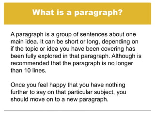 What is a paragraph?

A paragraph is a group of sentences about one
main idea. It can be short or long, depending on
if the topic or idea you have been covering has
been fully explored in that paragraph. Although is
recommended that the paragraph is no longer
than 10 lines.

Once you feel happy that you have nothing
further to say on that particular subject, you
should move on to a new paragraph.
 