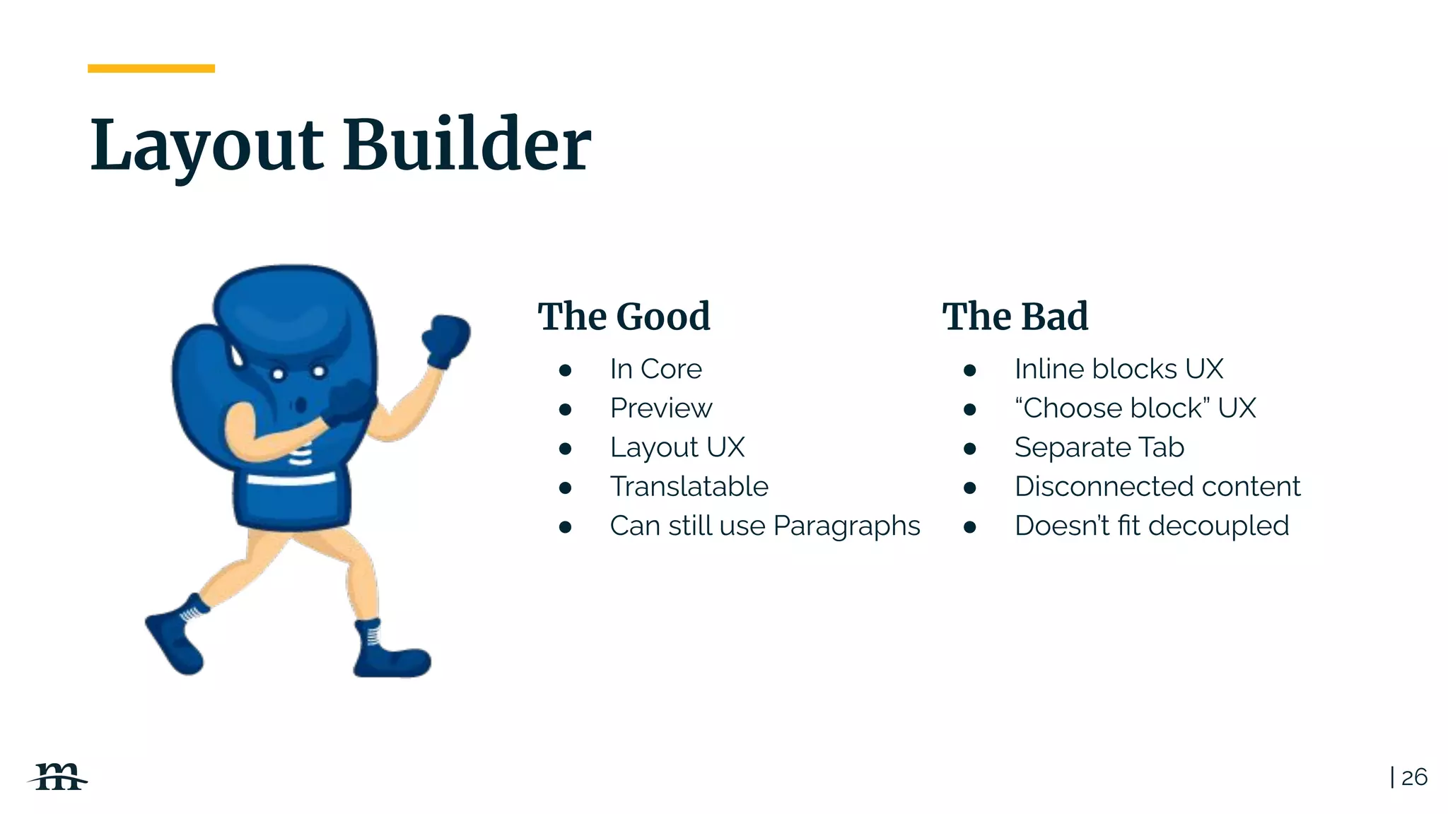 ● In Core
● Preview
● Layout UX
● Translatable
● Can still use Paragraphs
The Good
| 26
Layout Builder
● Inline blocks UX
● “Choose block” UX
● Separate Tab
● Disconnected content
● Doesn’t ﬁt decoupled
The Bad
 