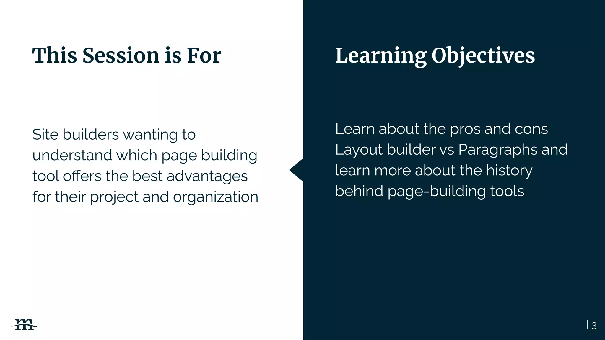 Site builders wanting to
understand which page building
tool oﬀers the best advantages
for their project and organization
| 3
Learn about the pros and cons
Layout builder vs Paragraphs and
learn more about the history
behind page-building tools
This Session is For Learning Objectives
 