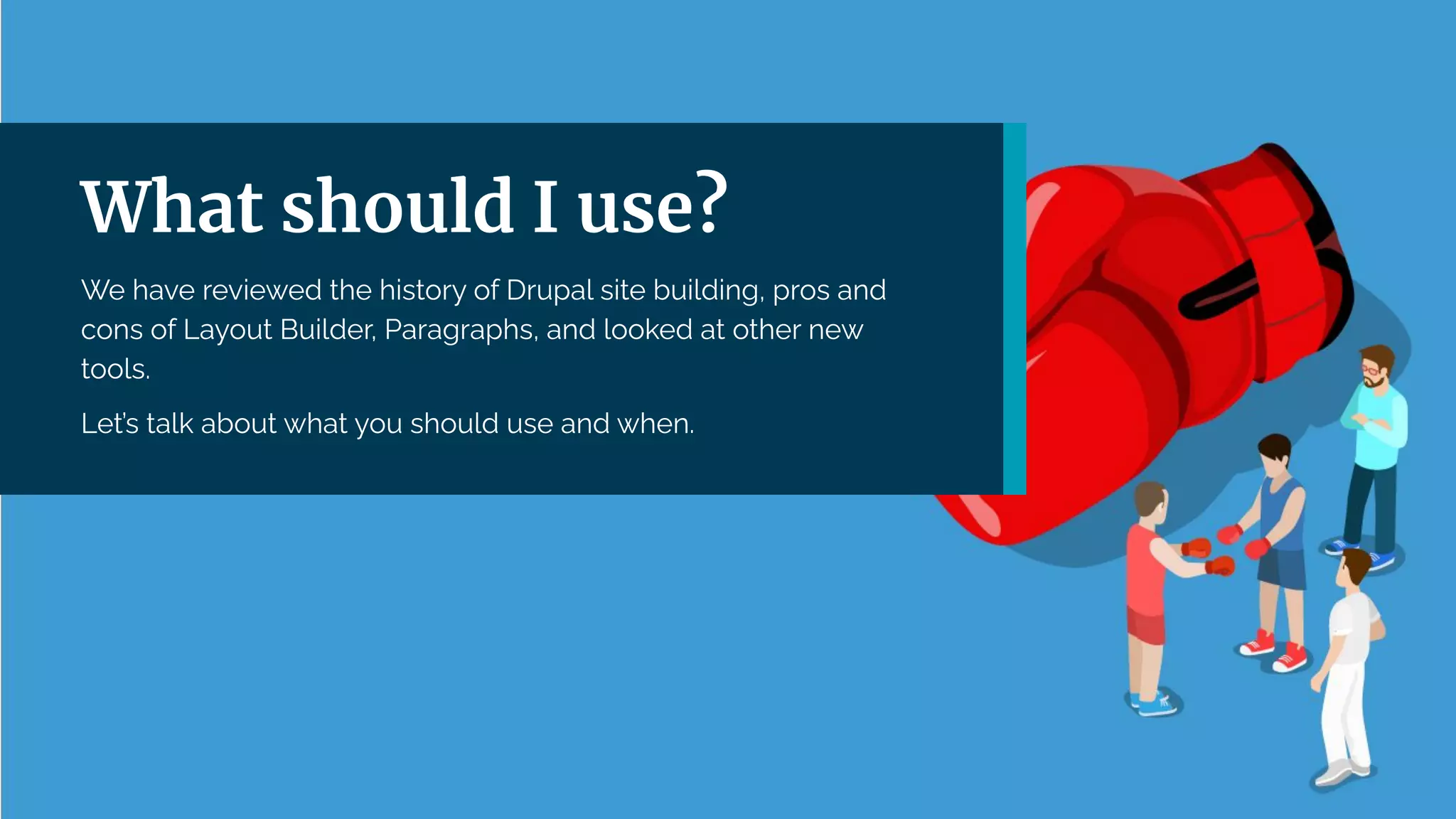 | 36
What should I use?
We have reviewed the history of Drupal site building, pros and
cons of Layout Builder, Paragraphs, and looked at other new
tools.
Let’s talk about what you should use and when.
 