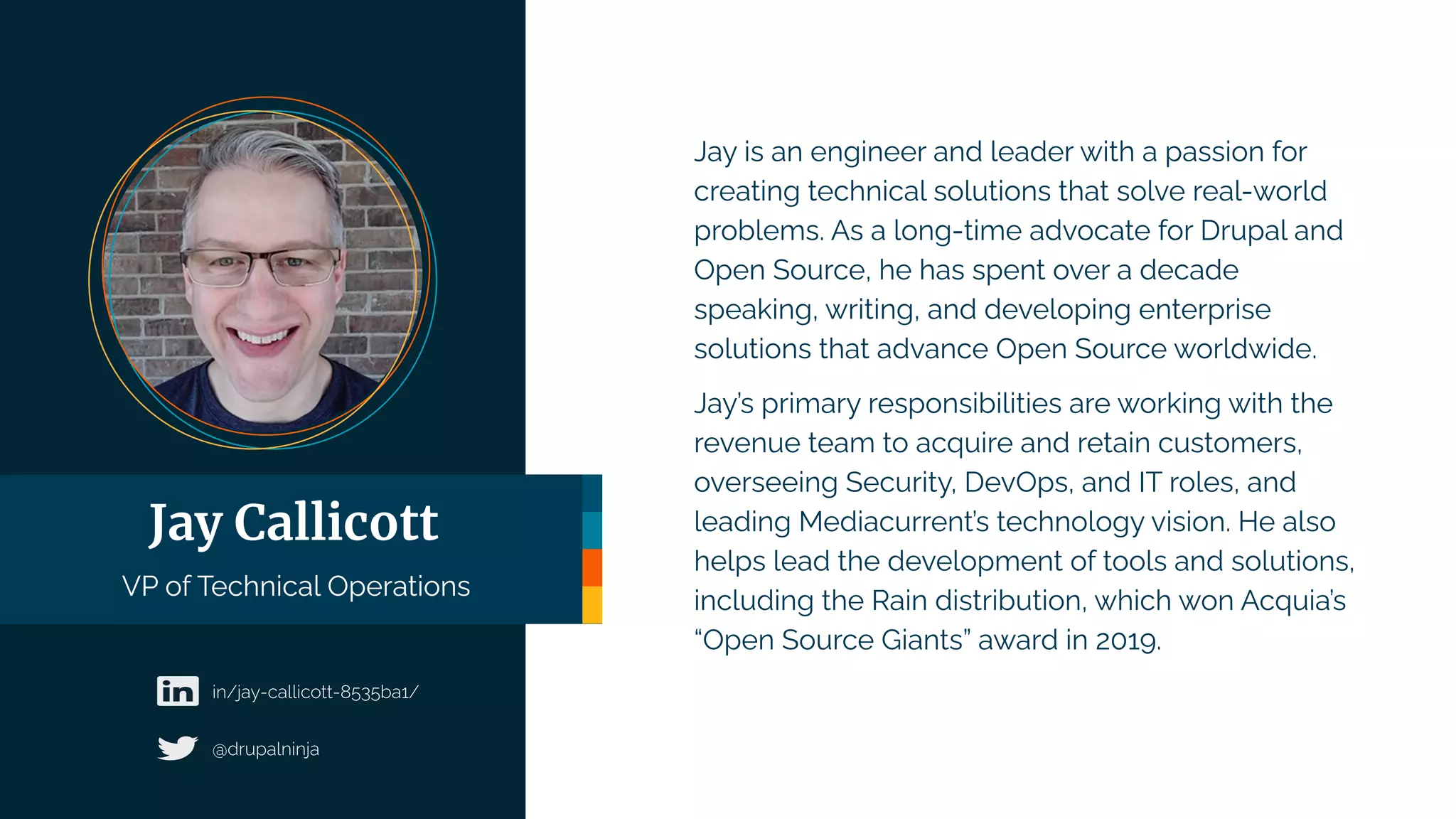 Jay is an engineer and leader with a passion for
creating technical solutions that solve real-world
problems. As a long-time advocate for Drupal and
Open Source, he has spent over a decade
speaking, writing, and developing enterprise
solutions that advance Open Source worldwide.
Jay’s primary responsibilities are working with the
revenue team to acquire and retain customers,
overseeing Security, DevOps, and IT roles, and
leading Mediacurrent’s technology vision. He also
helps lead the development of tools and solutions,
including the Rain distribution, which won Acquia’s
“Open Source Giants” award in 2019.
Jay Callicott
VP of Technical Operations
 