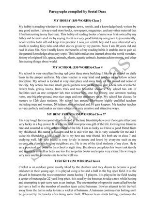 Paragraphs compiled by Seetal Daas
MY HOBBY (150 WORDS)-Class 3
My hobby is reading whether it is newspaper, news, novels, and a knowledge book written by
any good author. I always read story books, newspaper, magazines, and any other material that
I find interesting in my free time. This hobby of reading books of mine was first noticed by my
father and he motivated me by saying that it is a very good habit my son given to you naturally,
never let this habit off and keep it in practice. I was just a little boy and I was interested very
much in reading fairy tales and other stories given by my parents. Now I am 10 years old and
read in class 5th. Now I really know the benefits of my reading habit. It enables me to gain all
the general knowledge about any topic. This habit makes me learned about the world wonders,
history of origin of life, space, animals, plants, aquatic animals, human achievements, and other
fascinating things about world.
MY SCHOOL (150 WORDS)-Class 4
My school is very excellent having red color three story building. I like to go school on daily
basis in the proper uniform. My class teacher is very kind and teaches us to follow school
discipline. My school is located at very nice place and away from all the crowd and noise of
the city. My school has two small green gardens near to the main gate where lots of colorful
flower beds, grassy lawns, fruits trees and two beautiful showers. My school has lots of
facilities such as one computer lab, two science labs, one big library, one common reading
room, one big playground, one nice stage and one stationary shop. My school has classes for
nursery to 12th class students. My school has around fifty-seven highly qualified teachers
including men and women, 20 helpers, one principal and 10 gate keepers. My teacher teaches
us very politely and makes us learn subjects in very creative and attractive ways.
MY BEST FRIEND (150 WORDS)-Class 5th
It is very tough for everyone to be involved in the true friendship however if one gets it become
very lucky in a big crowd. It is a divine and most precious gift of the life. Getting true friend is
rare and counted as a big achievement of the life. I am as lucky as I have a good friend from
my childhood. His name is Naveen and he is still with me. He is very valuable for me and I
value his friendship a lot. Really, he is my best and true friend. We both are in class 7 and
studying well. My best friend is very lovely in nature and loved by everyone such as my
parents, my class teacher, my neighbors, etc. He is one of the ideal students of my class. He is
very punctual and come to the school at right time. He always completes his home task timely
and regularly as well as helps me too. He keeps his books and copies very clean. His writing is
very nice and he promotes me to write well too.
CIRCKET (150 WORDS)-Class 6
Cricket is an outdoor game mostly liked by the children and they dream to become a good
cricketer in their young age. It is played using a bat and a ball in the big open field. It is the
played in between the two competitor teams having 11 players. It is played in the field having
a center of rectangular 22-yard long pitch. It is used by the batsman to take a turn while batting
and attempting to get score runs as an innings. The one member of opposite team called bowler
delivers a ball to the member of another team called batsman. Bowler attempt to hit the ball
away from the bat in order to take a wicket of batsman. A batsman continues his batting until
he gets out by the bowler after doing some fault. Whoever team starts batting, continues the
 