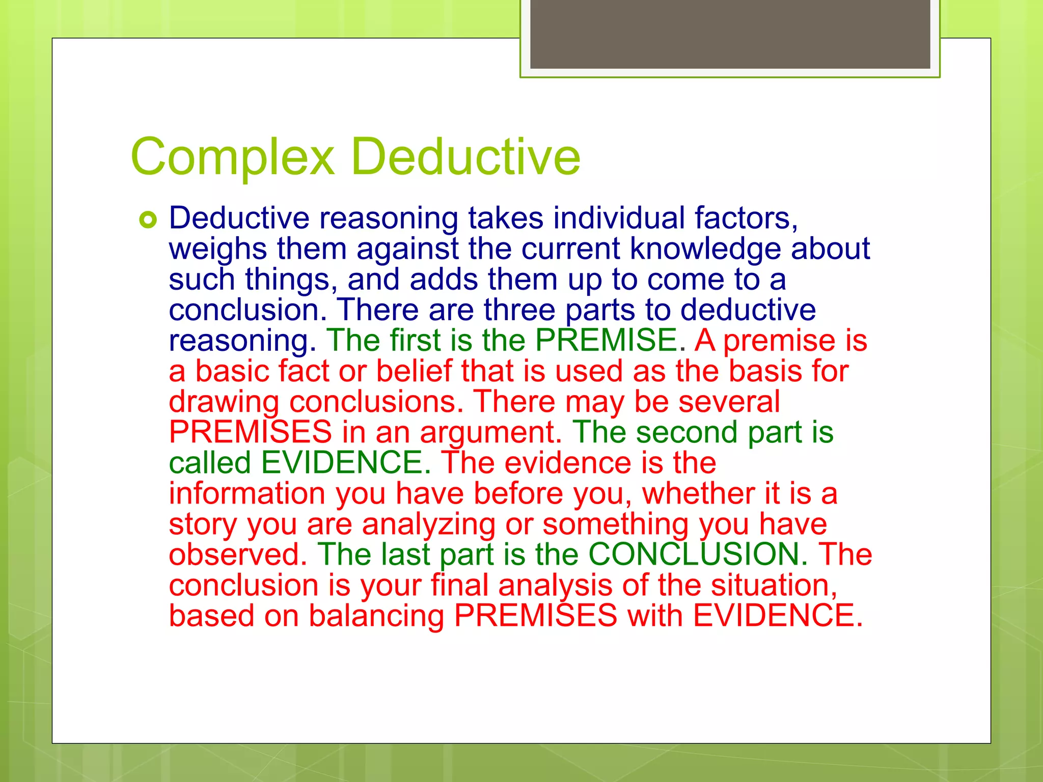 Complex Deductive
 Deductive reasoning takes individual factors,
weighs them against the current knowledge about
such things, and adds them up to come to a
conclusion. There are three parts to deductive
reasoning. The first is the PREMISE. A premise is
a basic fact or belief that is used as the basis for
drawing conclusions. There may be several
PREMISES in an argument. The second part is
called EVIDENCE. The evidence is the
information you have before you, whether it is a
story you are analyzing or something you have
observed. The last part is the CONCLUSION. The
conclusion is your final analysis of the situation,
based on balancing PREMISES with EVIDENCE.
 
