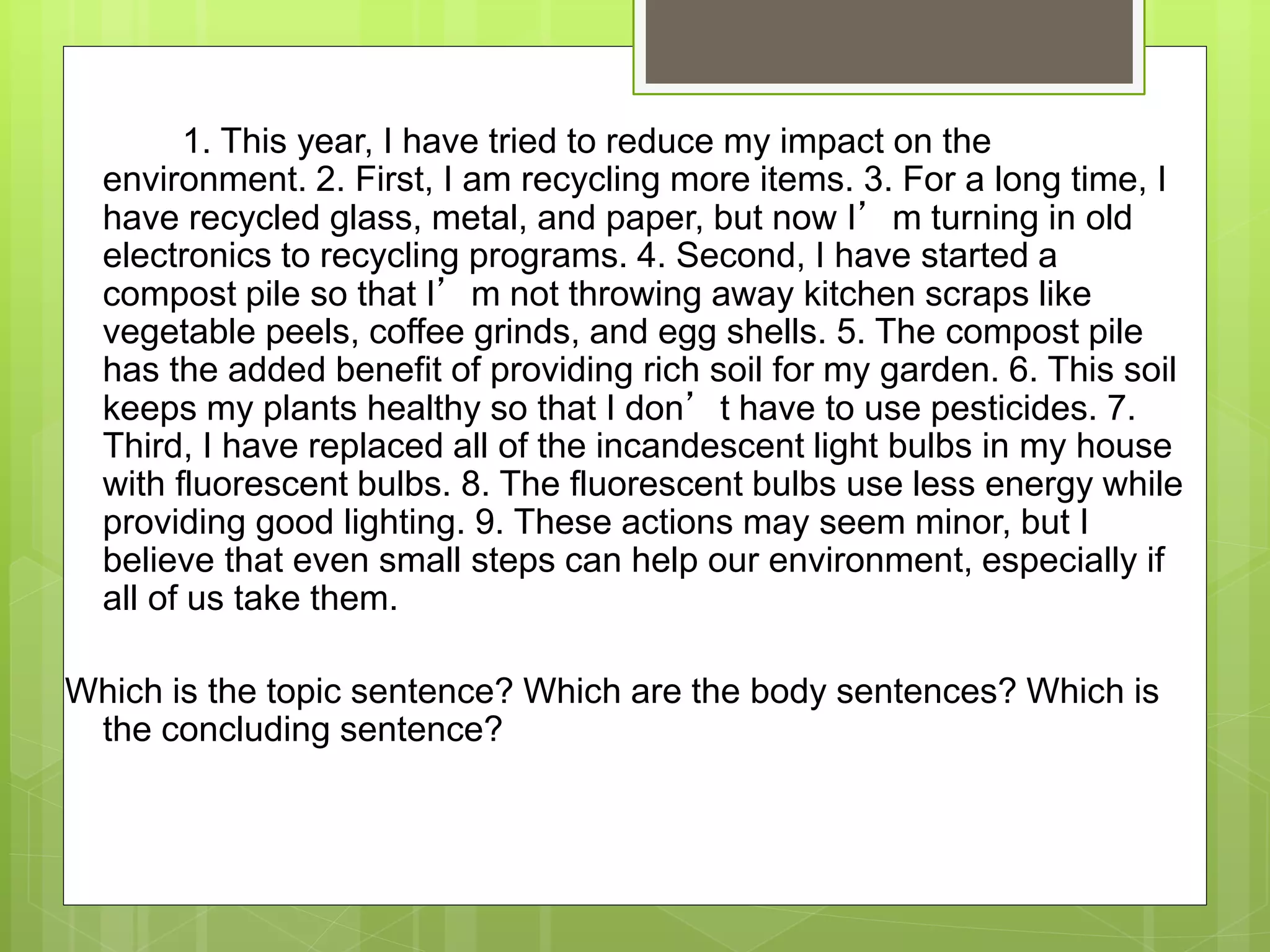 1. This year, I have tried to reduce my impact on the
environment. 2. First, I am recycling more items. 3. For a long time, I
have recycled glass, metal, and paper, but now I’m turning in old
electronics to recycling programs. 4. Second, I have started a
compost pile so that I’m not throwing away kitchen scraps like
vegetable peels, coffee grinds, and egg shells. 5. The compost pile
has the added benefit of providing rich soil for my garden. 6. This soil
keeps my plants healthy so that I don’t have to use pesticides. 7.
Third, I have replaced all of the incandescent light bulbs in my house
with fluorescent bulbs. 8. The fluorescent bulbs use less energy while
providing good lighting. 9. These actions may seem minor, but I
believe that even small steps can help our environment, especially if
all of us take them.
Which is the topic sentence? Which are the body sentences? Which is
the concluding sentence?
 