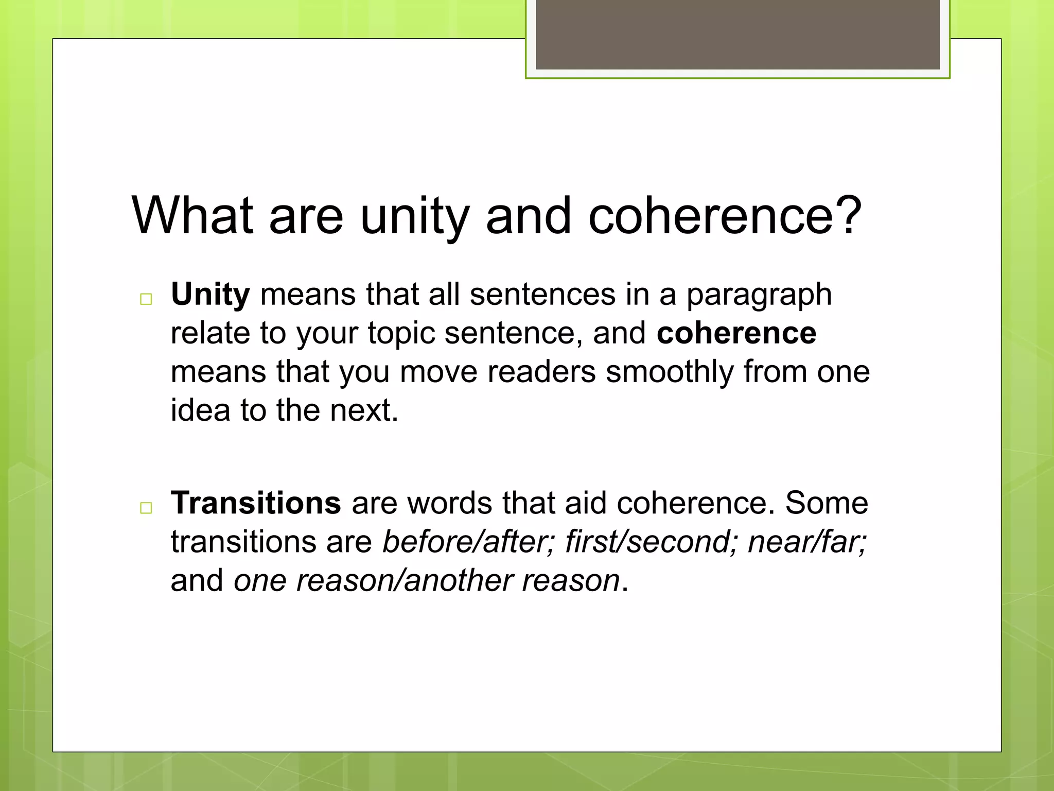 What are unity and coherence?
□ Unity means that all sentences in a paragraph
relate to your topic sentence, and coherence
means that you move readers smoothly from one
idea to the next.
□ Transitions are words that aid coherence. Some
transitions are before/after; first/second; near/far;
and one reason/another reason.
 