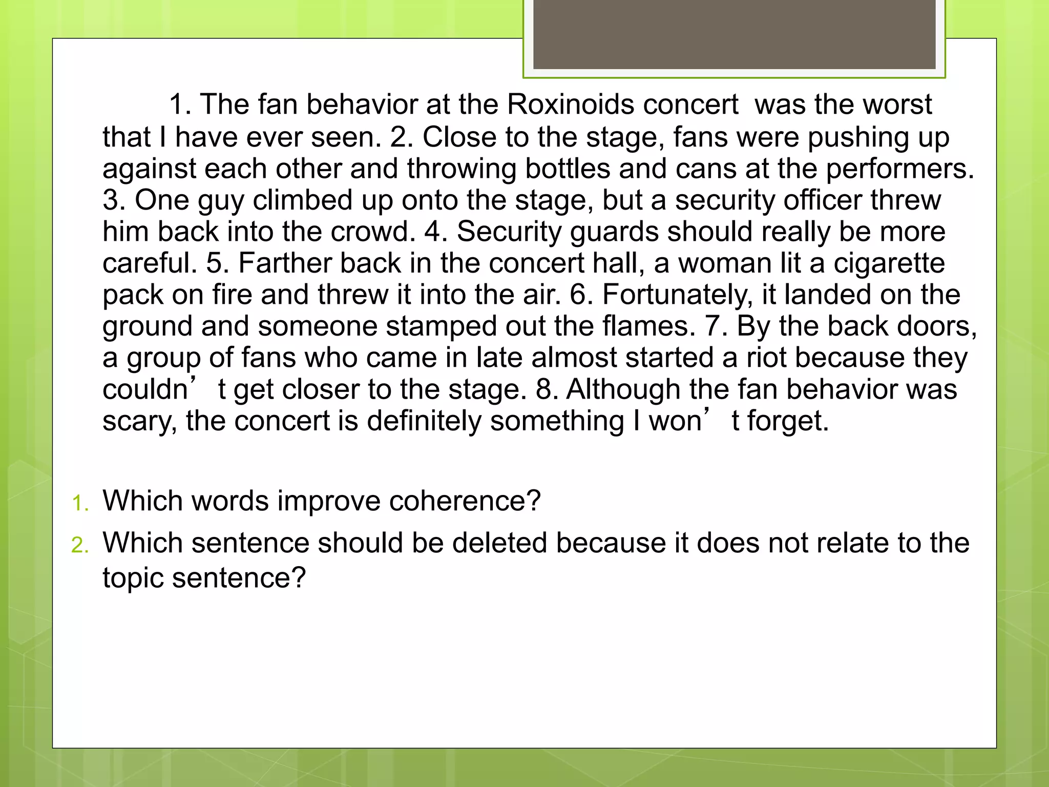 1. The fan behavior at the Roxinoids concert was the worst
that I have ever seen. 2. Close to the stage, fans were pushing up
against each other and throwing bottles and cans at the performers.
3. One guy climbed up onto the stage, but a security officer threw
him back into the crowd. 4. Security guards should really be more
careful. 5. Farther back in the concert hall, a woman lit a cigarette
pack on fire and threw it into the air. 6. Fortunately, it landed on the
ground and someone stamped out the flames. 7. By the back doors,
a group of fans who came in late almost started a riot because they
couldn’t get closer to the stage. 8. Although the fan behavior was
scary, the concert is definitely something I won’t forget.
1. Which words improve coherence?
2. Which sentence should be deleted because it does not relate to the
topic sentence?
 